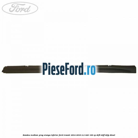 Bandou medium prag stanga inferior Ford Transit 2014-2018 2.2 TDCi 100 cp DRF5, DRFF, DRFG diesel