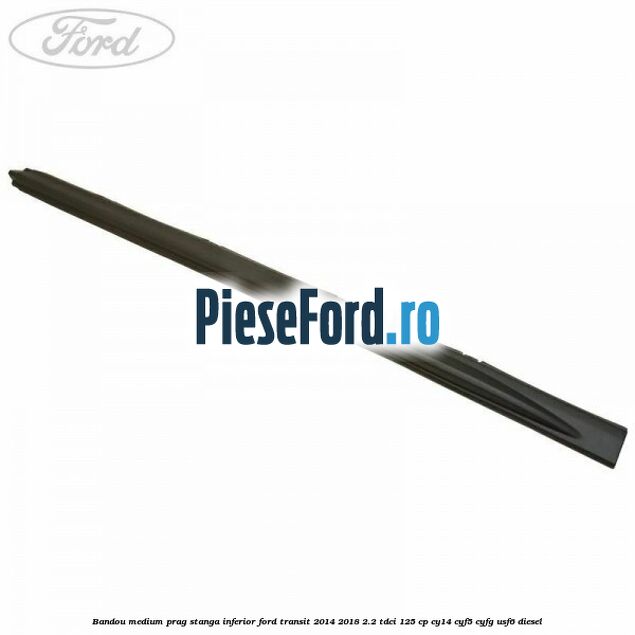 Bandou medium prag stanga inferior Ford Transit 2014-2018 2.2 TDCi 125 cp CY14, CYF5, CYFG, USF6 diesel