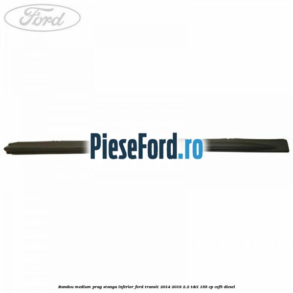 Bandou medium prag stanga inferior Ford Transit 2014-2018 2.2 TDCi 155 cp CVF5 diesel