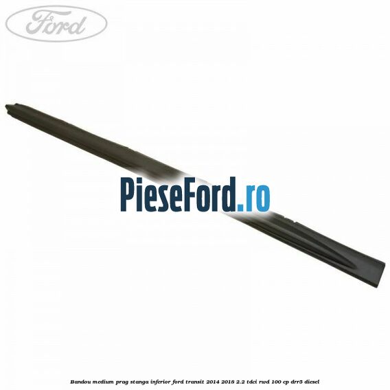 Bandou medium prag stanga inferior Ford Transit 2014-2018 2.2 TDCi RWD 100 cp DRR5 diesel
