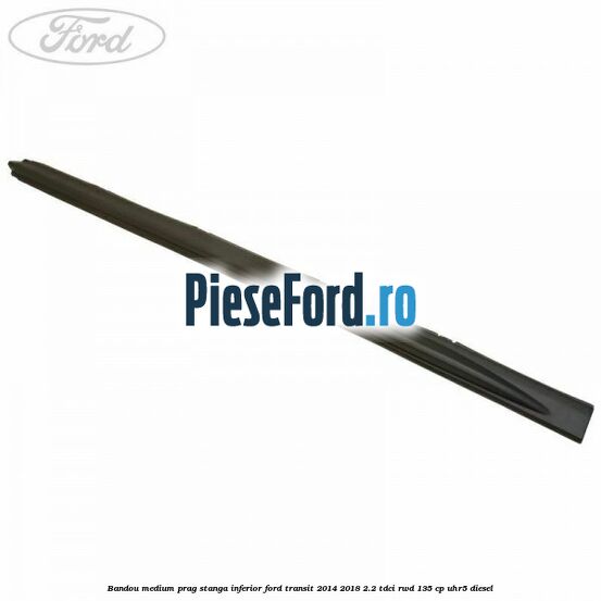 Bandou medium prag stanga inferior Ford Transit 2014-2018 2.2 TDCi RWD 135 cp UHR5 diesel
