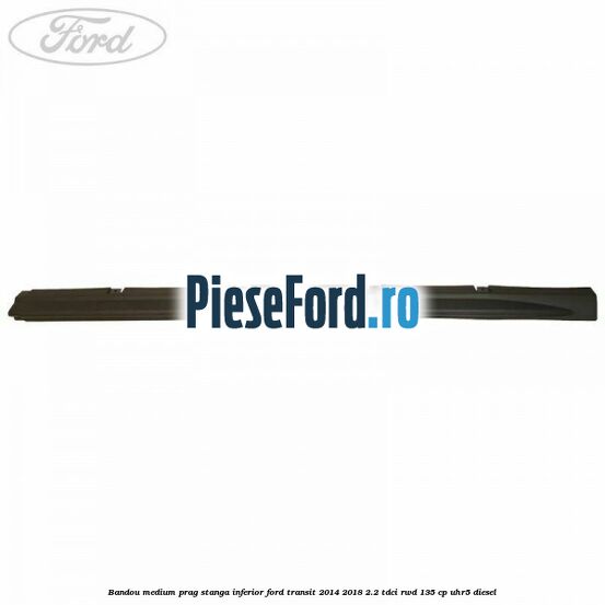 Bandou medium prag stanga inferior Ford Transit 2014-2018 2.2 TDCi RWD 135 cp UHR5 diesel