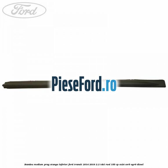 Bandou medium prag stanga inferior Ford Transit 2014-2018 2.2 TDCi RWD 155 cp CV24, CVR5, UYR6 diesel
