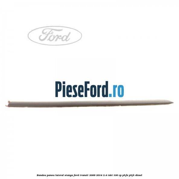 Bandou panou lateral stanga Ford Transit 2006-2014 2.4 TDCi 100 cp PHFA, PHFC diesel