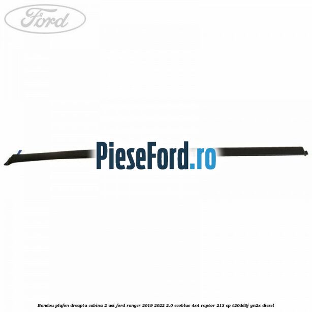Bandou plafon dreapta cabina 2 usi Ford Ranger 2019-2022 2.0 EcoBlue 4x4 Raptor 213 cp Bandou plafon dreapta cabina 2 usi Ford Ranger 2019-2022 2.0 EcoBlue 4x4 Raptor 213 cp T20DD0J, YN2X diesel