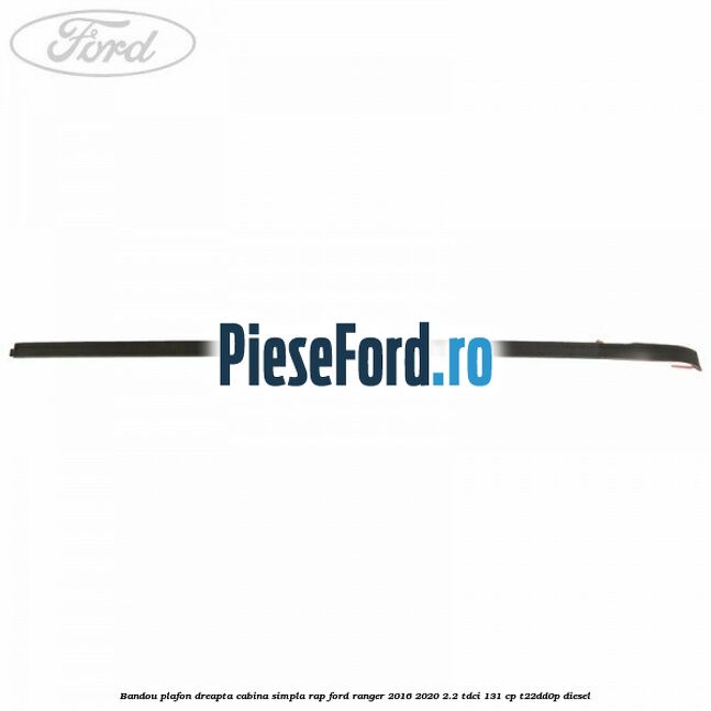 Bandou plafon dreapta cabina simpla RAP Ford Ranger 2016-2020 2.2 TDCi 131 cp T22DD0P diesel