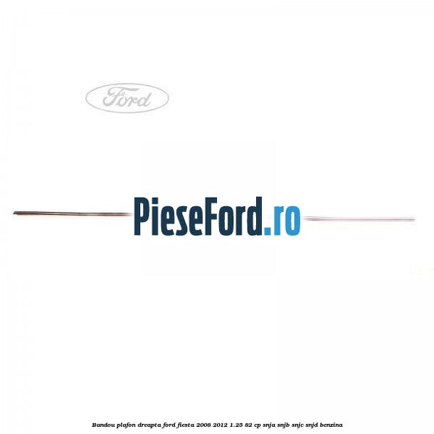 Bandou plafon dreapta Ford Fiesta 2008-2012 1.25 82 cp SNJA, SNJB, SNJC, SNJD benzina