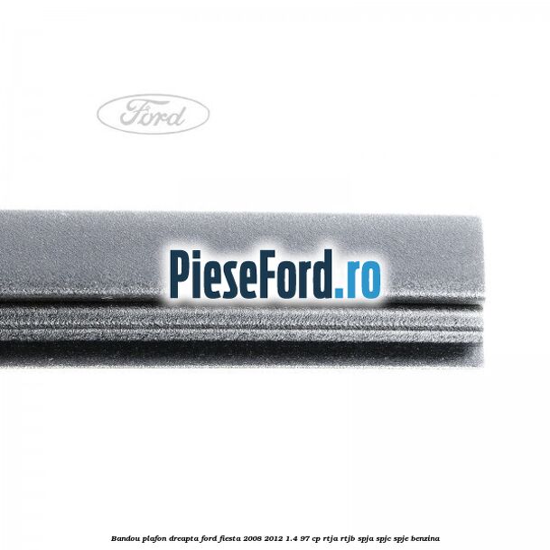Bandou plafon dreapta Ford Fiesta 2008-2012 1.4 97 cp RTJA, RTJB, SPJA, SPJC, SPJE benzina
