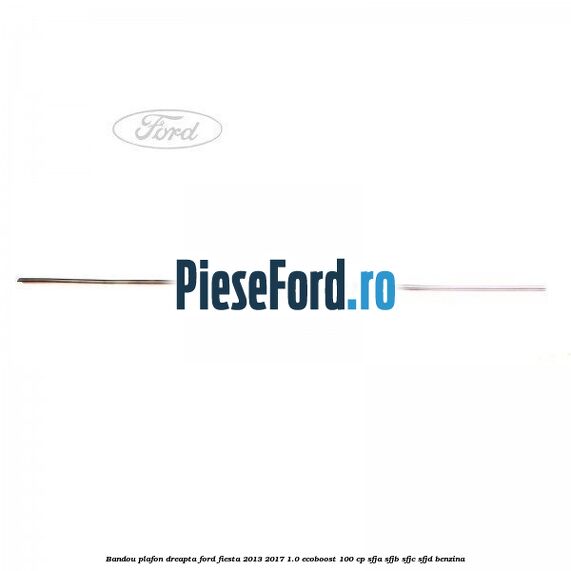 Bandou plafon dreapta Ford Fiesta 2013-2017 1.0 EcoBoost 100 cp SFJA, SFJB, SFJC, SFJD benzina