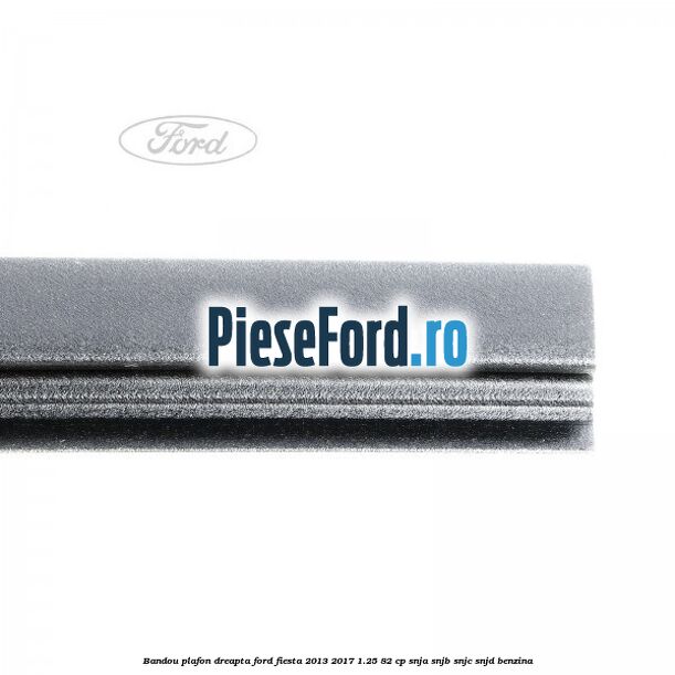 Bandou plafon dreapta Ford Fiesta 2013-2017 1.25 82 cp SNJA, SNJB, SNJC, SNJD benzina