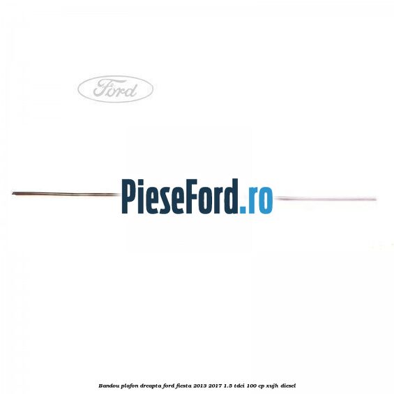 Bandou plafon dreapta Ford Fiesta 2013-2017 1.5 TDCi 100 cp XUJH diesel