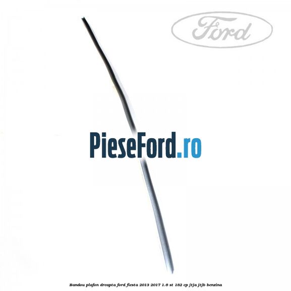 Bandou plafon dreapta Ford Fiesta 2013-2017 1.6 ST 182 cp JTJA, JTJB benzina