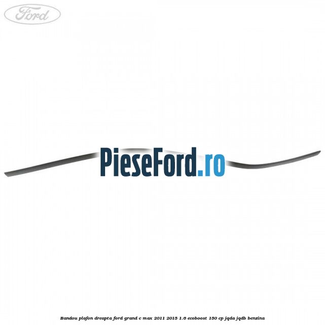 Bandou plafon dreapta Ford Grand C-Max 2011-2015 1.6 EcoBoost 150 cp JQDA, JQDB benzina
