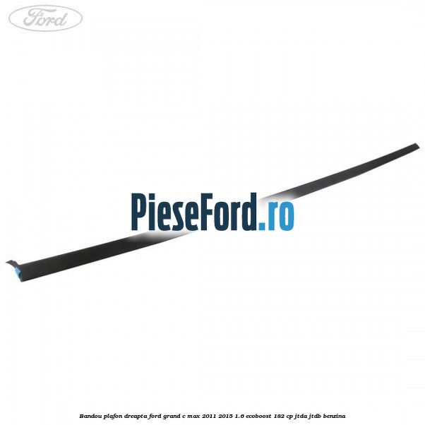 Bandou plafon dreapta Ford Grand C-Max 2011-2015 1.6 EcoBoost 182 cp JTDA, JTDB benzina
