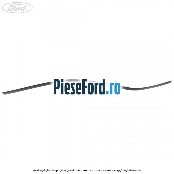 Bandou plafon dreapta Ford Grand C-Max 2011-2015 1.6 EcoBoost 182 cp Bandou plafon dreapta Ford Grand C-Max 2011-2015 1.6 EcoBoost 182 cp JTDA, JTDB benzina
