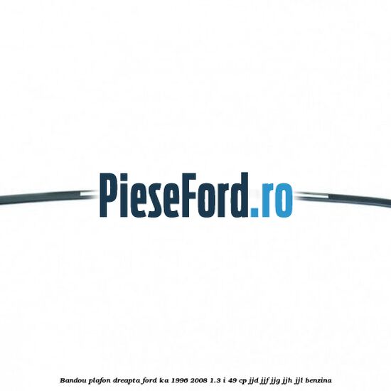 Bandou plafon dreapta Ford Ka 1996-2008 1.3 i 49 cp JJD, JJF, JJG, JJH, JJL benzina