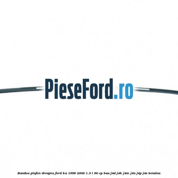 Bandou plafon dreapta Ford Ka 1996-2008 1.3 i 60 cp BAA, J4D, J4K, J4M, J4N, J4P, J4S benzina