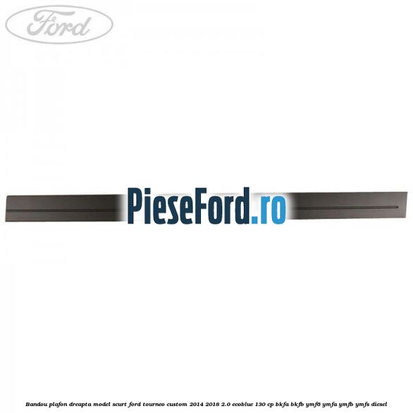 Bandou plafon dreapta model scurt Ford Tourneo Custom 2014-2018 2.0 EcoBlue 130 cp BKFA, BKFB, YMF6, YMFA, YMFB, YMFS diesel