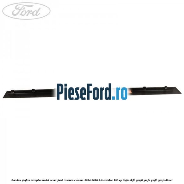 Bandou plafon dreapta model scurt Ford Tourneo Custom 2014-2018 2.0 EcoBlue 130 cp BKFA, BKFB, YMF6, YMFA, YMFB, YMFS diesel