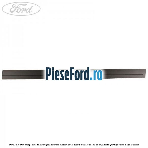 Bandou plafon dreapta model scurt Ford Tourneo Custom 2019-2023 2.0 EcoBlue 130 cp BKFA, BKFB, YMF6, YMFA, YMFB, YMFS diesel