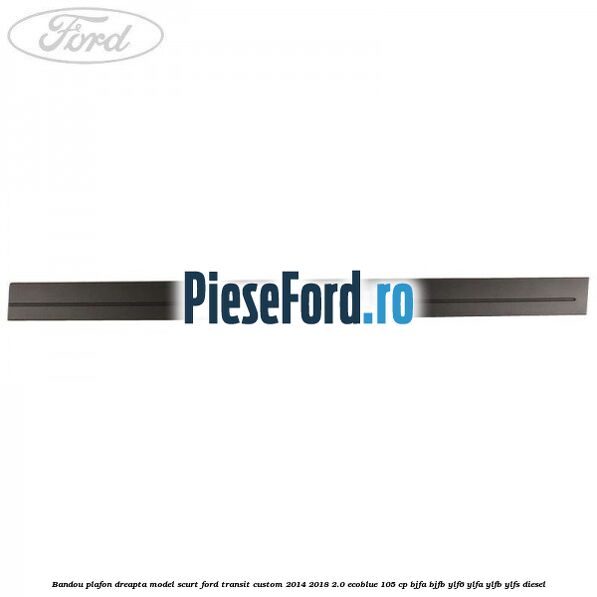 Bandou plafon dreapta model scurt Ford Transit Custom 2014-2018 2.0 EcoBlue 105 cp BJFA, BJFB, YLF6, YLFA, YLFB, YLFS diesel