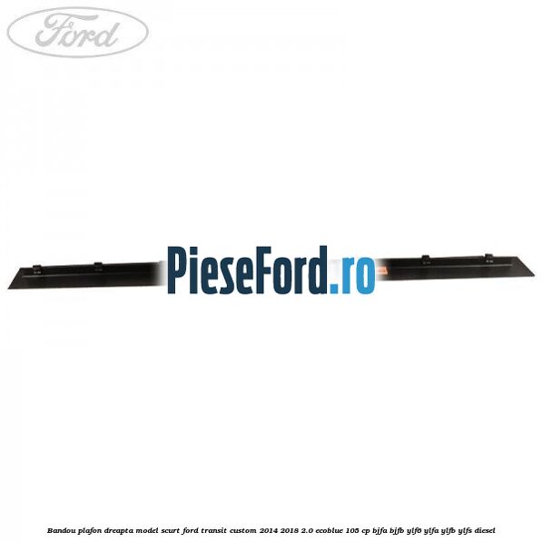 Bandou plafon dreapta model scurt Ford Transit Custom 2014-2018 2.0 EcoBlue 105 cp BJFA, BJFB, YLF6, YLFA, YLFB, YLFS diesel