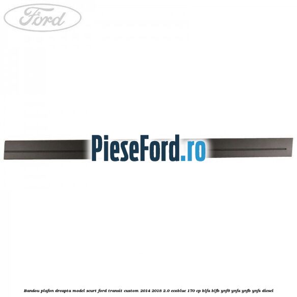 Bandou plafon dreapta model scurt Ford Transit Custom 2014-2018 2.0 EcoBlue 170 cp Bandou plafon dreapta model scurt Ford Transit Custom 2014-2018 2.0 EcoBlue 170 cp BLFA, BLFB, YNF6, YNFA, YNFB, YNFS diesel