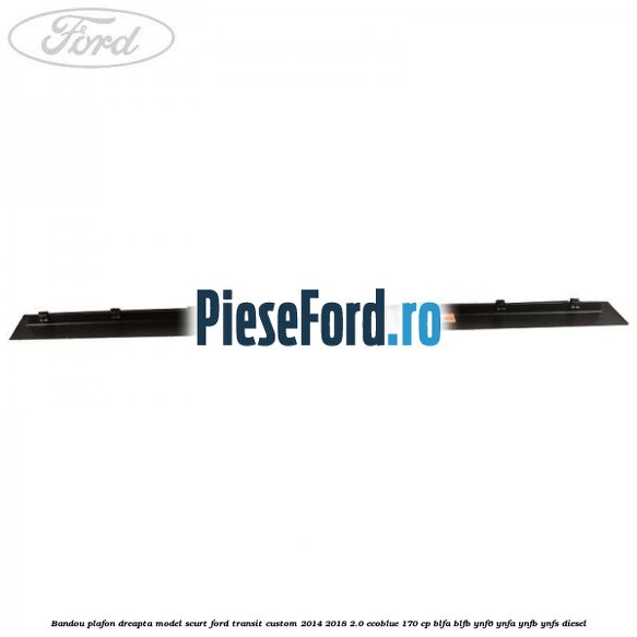 Bandou plafon dreapta model scurt Ford Transit Custom 2014-2018 2.0 EcoBlue 170 cp Bandou plafon dreapta model scurt Ford Transit Custom 2014-2018 2.0 EcoBlue 170 cp BLFA, BLFB, YNF6, YNFA, YNFB, YNFS diesel
