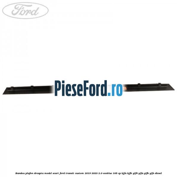 Bandou plafon dreapta model scurt Ford Transit Custom 2019-2023 2.0 EcoBlue 105 cp BJFA, BJFB, YLF6, YLFA, YLFB, YLFS diesel
