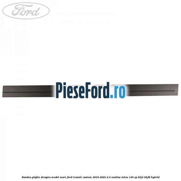 Bandou plafon dreapta model scurt Ford Transit Custom 2019-2023 2.0 EcoBlue mHEV 130 cp BKFC, BKFD Hybrid