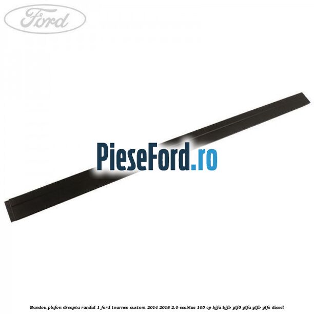Bandou plafon dreapta randul 1 Ford Tourneo Custom 2014-2018 2.0 EcoBlue 105 cp BJFA, BJFB, YLF6, YLFA, YLFB, YLFS diesel