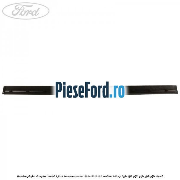 Bandou plafon dreapta randul 1 Ford Tourneo Custom 2014-2018 2.0 EcoBlue 105 cp BJFA, BJFB, YLF6, YLFA, YLFB, YLFS diesel