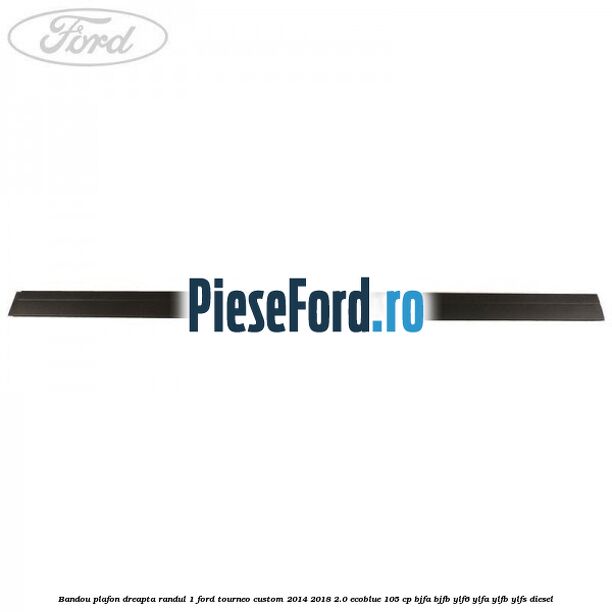 Bandou plafon dreapta randul 1 Ford Tourneo Custom 2014-2018 2.0 EcoBlue 105 cp BJFA, BJFB, YLF6, YLFA, YLFB, YLFS diesel