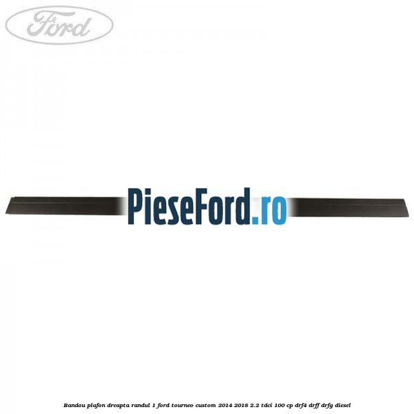 Bandou plafon dreapta randul 1 Ford Tourneo Custom 2014-2018 2.2 TDCi 100 cp DRF4, DRFF, DRFG diesel