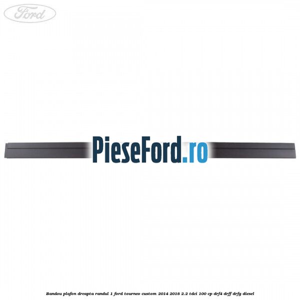 Bandou plafon dreapta randul 1 Ford Tourneo Custom 2014-2018 2.2 TDCi 100 cp DRF4, DRFF, DRFG diesel