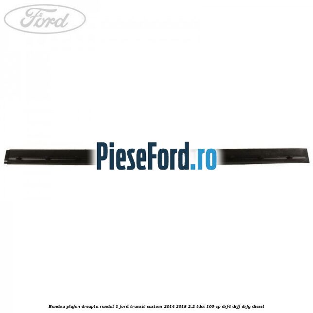 Bandou plafon dreapta randul 1 Ford Transit Custom 2014-2018 2.2 TDCi 100 cp DRF4, DRFF, DRFG diesel