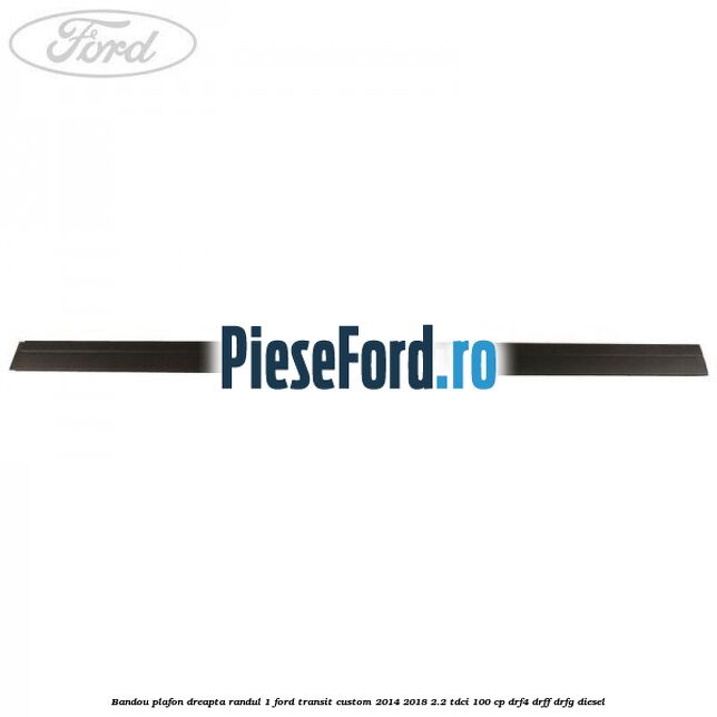 Bandou plafon dreapta randul 1 Ford Transit Custom 2014-2018 2.2 TDCi 100 cp DRF4, DRFF, DRFG diesel