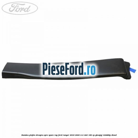 Bandou plafon dreapta spre spate RAP Ford Ranger 2016-2020 2.2 TDCi 160 cp Bandou plafon dreapta spre spate RAP Ford Ranger 2016-2020 2.2 TDCi 160 cp GBVAJQJ, T22DD0P diesel