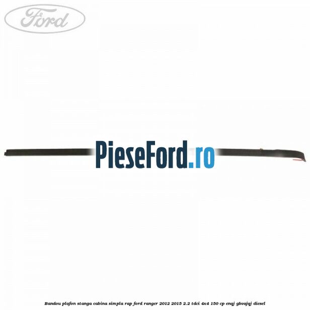 Bandou plafon stanga cabina simpla RAP Ford Ranger 2012-2015 2.2 TDCi 4x4 150 cp ENQJ, GBVAJQJ diesel
