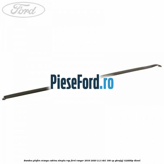 Bandou plafon stanga cabina simpla RAP Ford Ranger 2016-2020 2.2 TDCi 160 cp GBVAJQJ, T22DD0P diesel