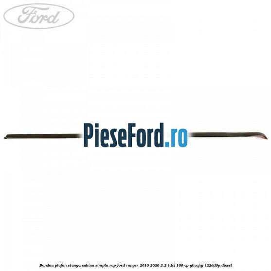 Bandou plafon stanga cabina simpla RAP Ford Ranger 2016-2020 2.2 TDCi 160 cp GBVAJQJ, T22DD0P diesel