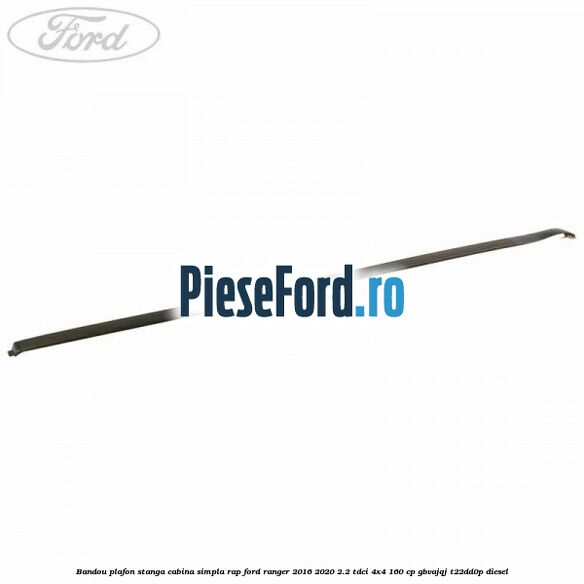 Bandou plafon stanga cabina simpla RAP Ford Ranger 2016-2020 2.2 TDCi 4x4 160 cp GBVAJQJ, T22DD0P diesel
