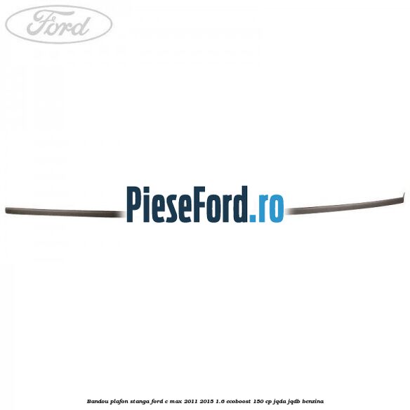 Bandou plafon stanga Ford C-Max 2011-2015 1.6 EcoBoost 150 cp Bandou plafon stanga Ford C-Max 2011-2015 1.6 EcoBoost 150 cp JQDA, JQDB benzina