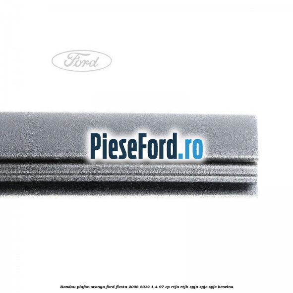 Bandou plafon stanga Ford Fiesta 2008-2012 1.4 97 cp RTJA, RTJB, SPJA, SPJC, SPJE benzina