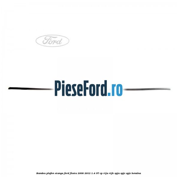 Bandou plafon stanga Ford Fiesta 2008-2012 1.4 97 cp RTJA, RTJB, SPJA, SPJC, SPJE benzina