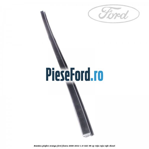 Bandou plafon stanga Ford Fiesta 2008-2012 1.6 TDCi 95 cp Bandou plafon stanga Ford Fiesta 2008-2012 1.6 TDCi 95 cp T3JA, TZJA, TZJB diesel