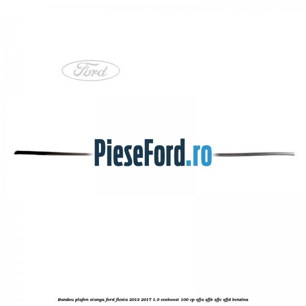 Bandou plafon stanga Ford Fiesta 2013-2017 1.0 EcoBoost 100 cp Bandou plafon stanga Ford Fiesta 2013-2017 1.0 EcoBoost 100 cp SFJA, SFJB, SFJC, SFJD benzina