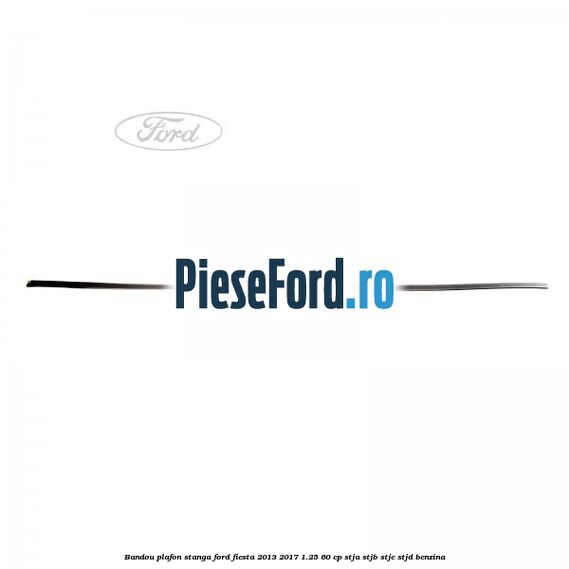 Bandou plafon stanga Ford Fiesta 2013-2017 1.25 60 cp STJA, STJB, STJC, STJD benzina