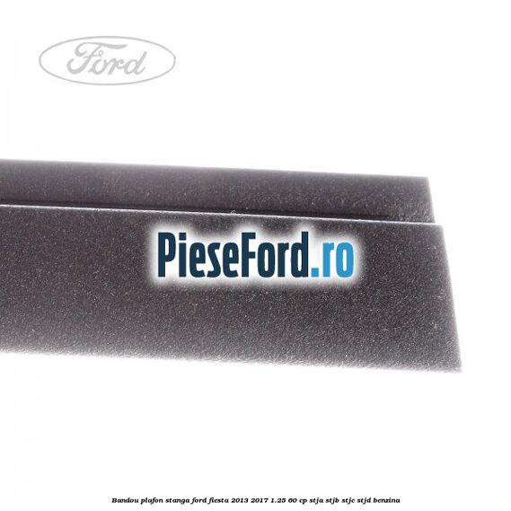 Bandou plafon stanga Ford Fiesta 2013-2017 1.25 60 cp STJA, STJB, STJC, STJD benzina