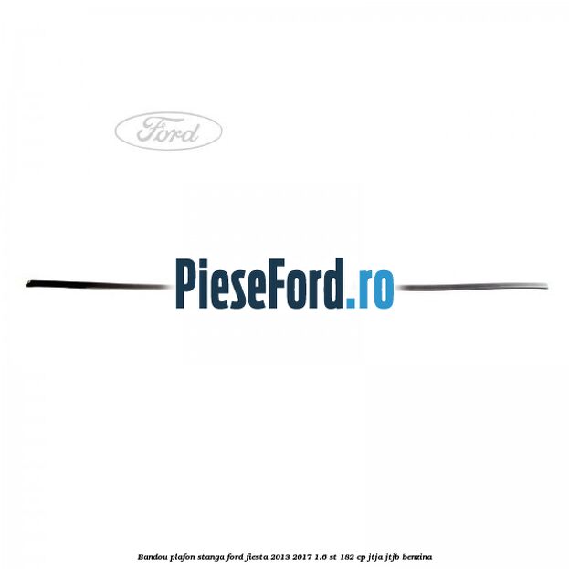 Bandou plafon stanga Ford Fiesta 2013-2017 1.6 ST 182 cp Bandou plafon stanga Ford Fiesta 2013-2017 1.6 ST 182 cp JTJA, JTJB benzina